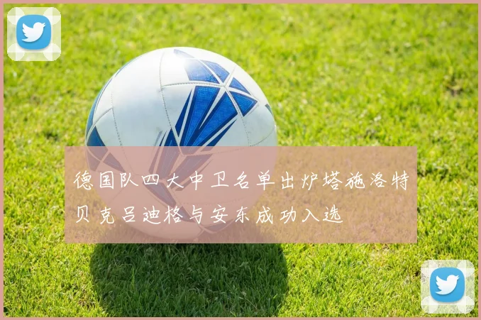 德国队四大中卫名单出炉塔施洛特贝克吕迪格与安东成功入选