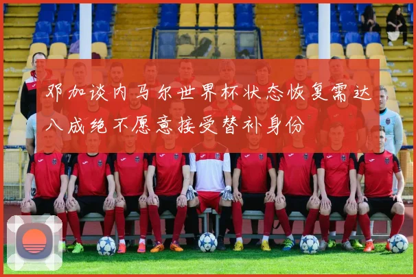 邓加谈内马尔世界杯状态恢复需达八成绝不愿意接受替补身份