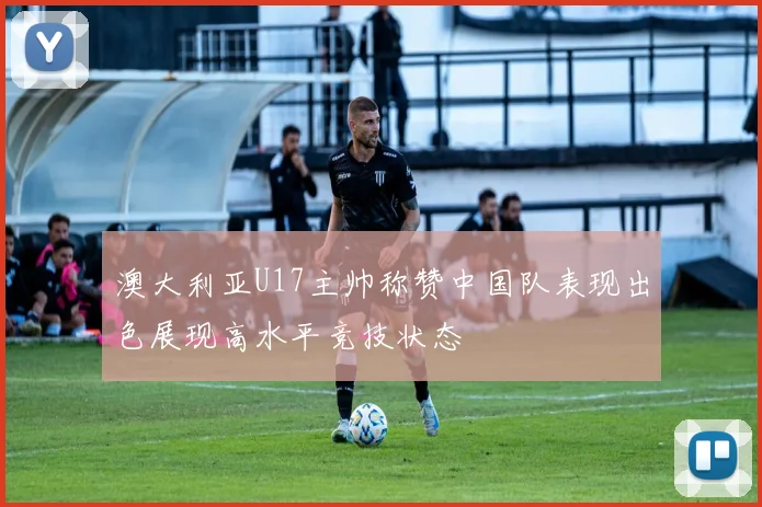 澳大利亚U17主帅称赞中国队表现出色展现高水平竞技状态