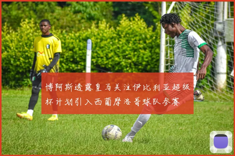 博阿斯透露皇马关注伊比利亚超级杯计划引入西葡摩洛哥球队参赛