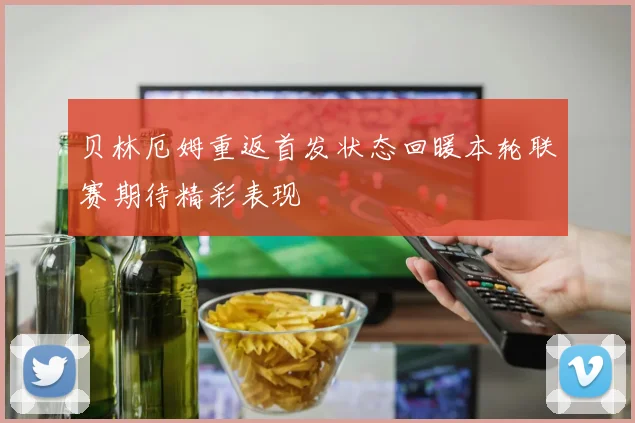 贝林厄姆重返首发状态回暖本轮联赛期待精彩表现