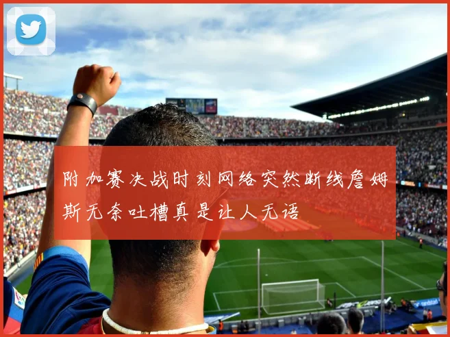 附加赛决战时刻网络突然断线詹姆斯无奈吐槽真是让人无语