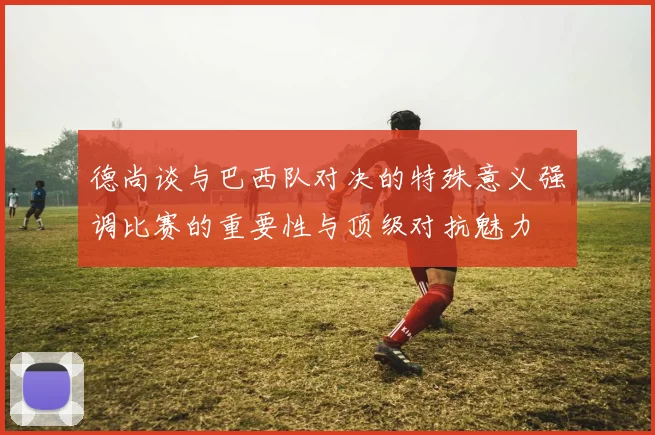 德尚谈与巴西队对决的特殊意义强调比赛的重要性与顶级对抗魅力