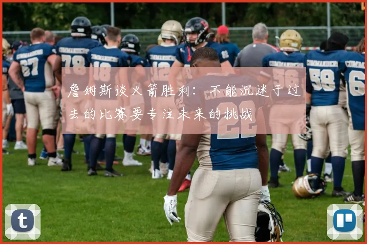 詹姆斯谈火箭胜利：不能沉迷于过去的比赛要专注未来的挑战