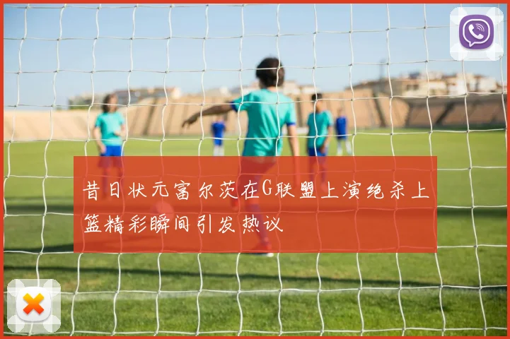 昔日状元富尔茨在G联盟上演绝杀上篮精彩瞬间引发热议