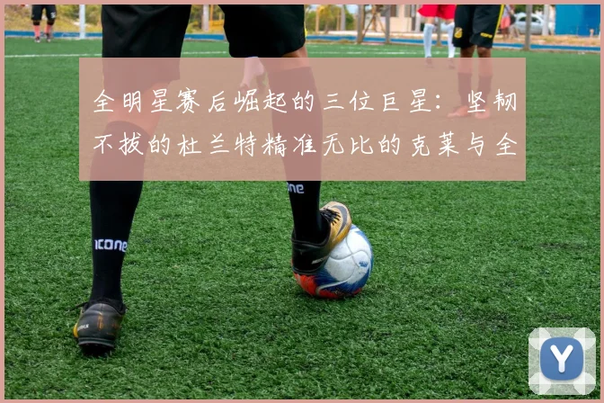 全明星赛后崛起的三位巨星：坚韧不拔的杜兰特精准无比的克莱与全能大师哈登